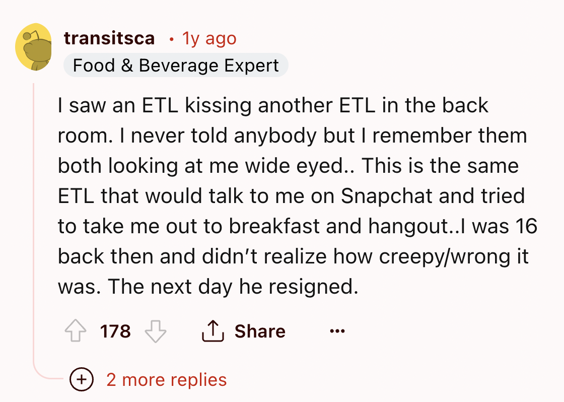 screenshot - transitsca 1y ago Food & Beverage Expert I saw an Etl kissing another Etl in the back room. I never told anybody but I remember them both looking at me wide eyed.. This is the same Etl that would talk to me on Snapchat and tried to take me ou